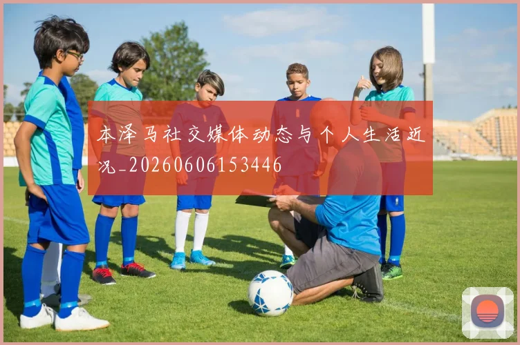 本泽马社交媒体动态与个人生活近况_20260606153446