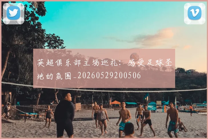 英超俱乐部主场巡礼:感受足球圣地的氛围_20260529200506